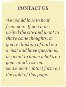 CONTACT US

We would love to hear from you.  If you have visited the site and want to share some thoughts, or you’re thinking of making a visit and have questions, we want to know what’s on your mind. Use our convenient contact form on the right of this page.
